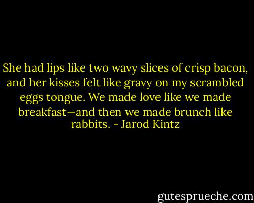 She had lips like two wavy slices of crisp bacon, and her kisses felt like gravy on my scrambled eggs tongue. We made love like we made breakfast—and then we made brunch like rabbits. - Jarod Kintz