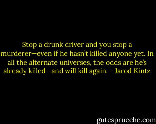 Stop a drunk driver and you stop a murderer—even if he hasn’t killed anyone yet. In all the alternate universes, the odds are he’s already killed—and will kill again. - Jarod Kintz