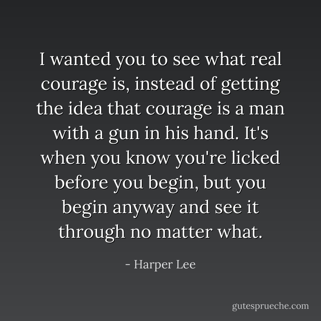 I wanted you to see what real courage is, instead of getting the idea that courage is a man with a gun in his hand. It's when you know you're licked before you begin, but you begin anyway and see it through no matter what. - Harper Lee