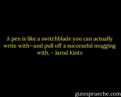 A pen is like a switchblade you can actually write with—and pull off a successful mugging with. - Jarod Kintz
