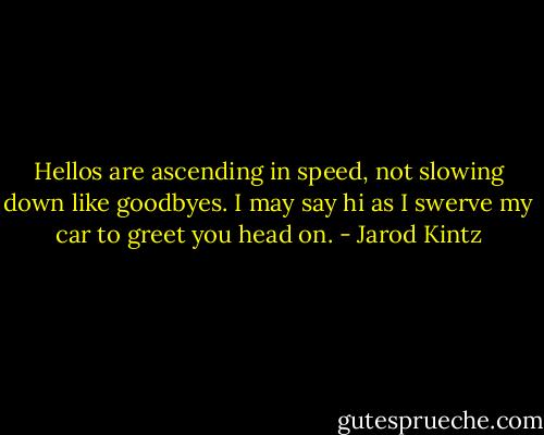 Hellos are ascending in speed, not slowing down like goodbyes. I may say hi as I swerve my car to greet you head on. - Jarod Kintz