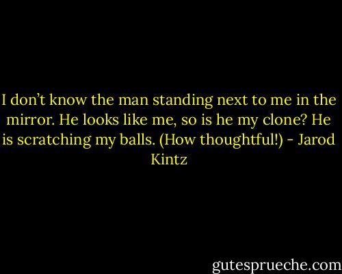 I don’t know the man standing next to me in the mirror. He looks like me, so is he my clone? He is scratching my balls. (How thoughtful!) - Jarod Kintz