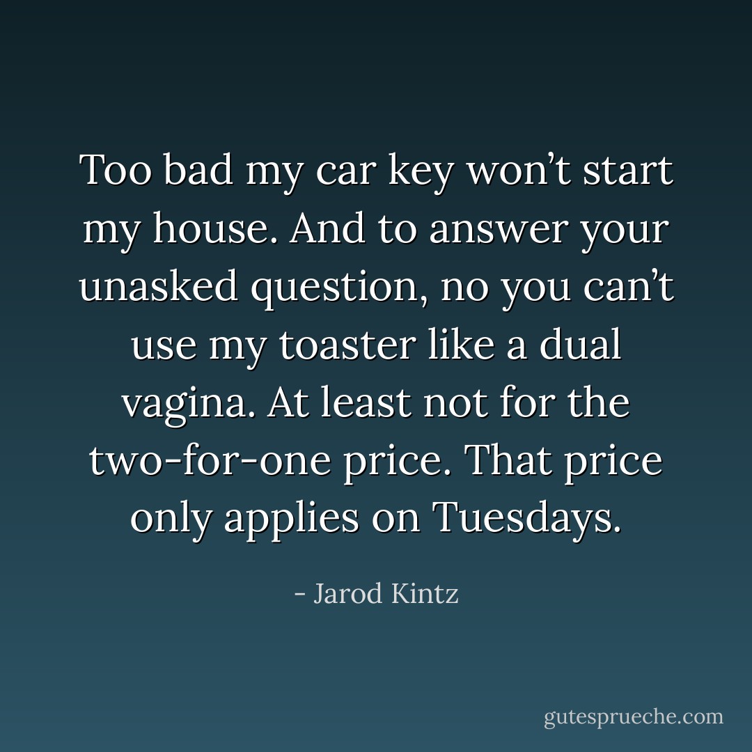 Too bad my car key won’t start my house. And to answer your unasked question, no you can’t use my toaster like a dual vagina. At least not for the two-for-one price. That price only applies on Tuesdays. - Jarod Kintz
