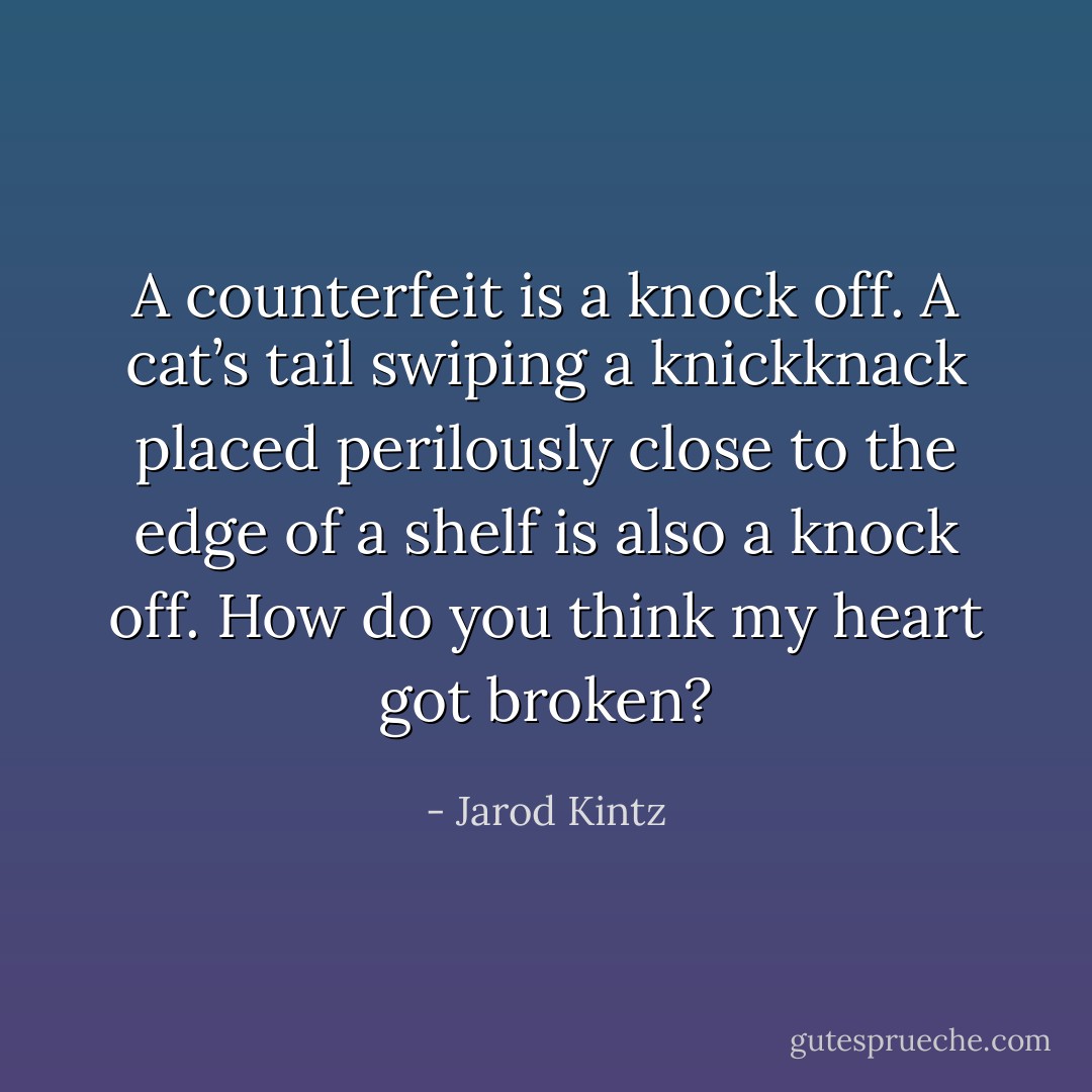 A counterfeit is a knock off. A cat’s tail swiping a knickknack placed perilously close to the edge of a shelf is also a knock off. How do you think my heart got broken? - Jarod Kintz