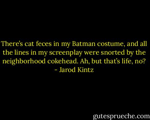 There’s cat feces in my Batman costume, and all the lines in my screenplay were snorted by the neighborhood cokehead. Ah, but that’s life, no? - Jarod Kintz