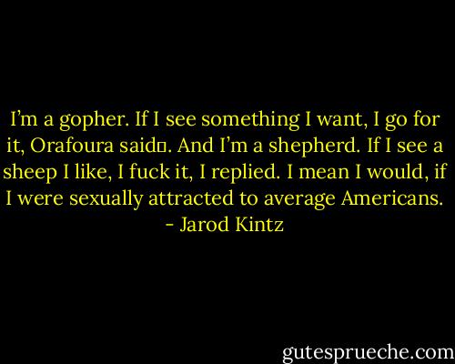 I’m a gopher. If I see something I want, I go for it, Orafoura said .<br />And I’m a shepherd. If I see a sheep I like, I fuck it, I replied. I mean I would, if I were sexually attracted to average Americans. - Jarod Kintz