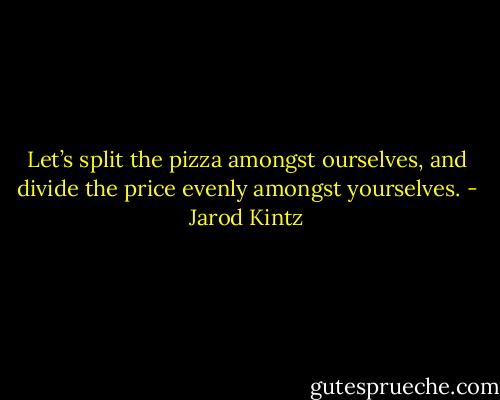 Let’s split the pizza amongst ourselves, and divide the price evenly amongst yourselves. - Jarod Kintz