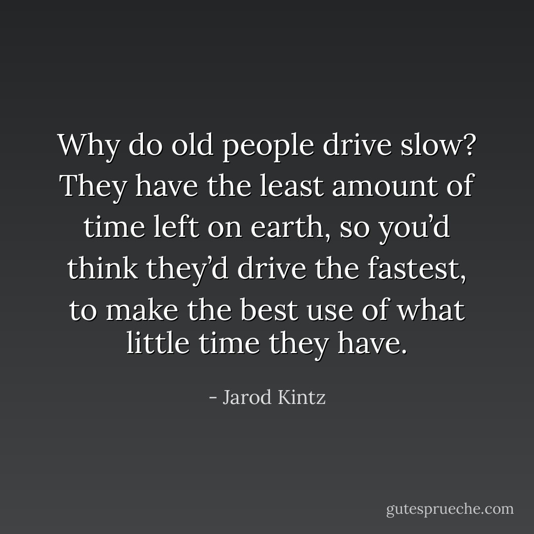 Why do old people drive slow? They have the least amount of time left on earth, so you’d think they’d drive the fastest, to make the best use of what little time they have. - Jarod Kintz