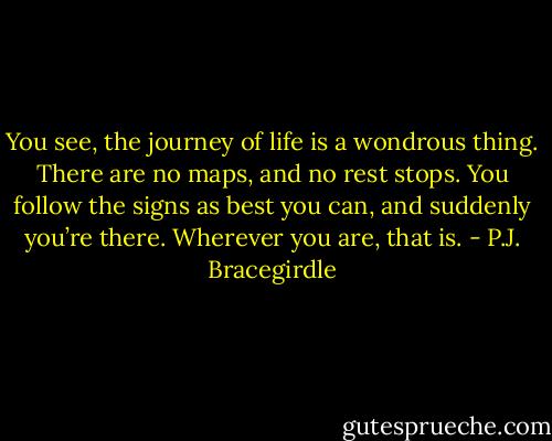 You see, the journey of life is a wondrous thing. There are no maps, and no rest stops. You follow the signs as best you can, and suddenly you’re there. Wherever you are, that is. - P.J. Bracegirdle