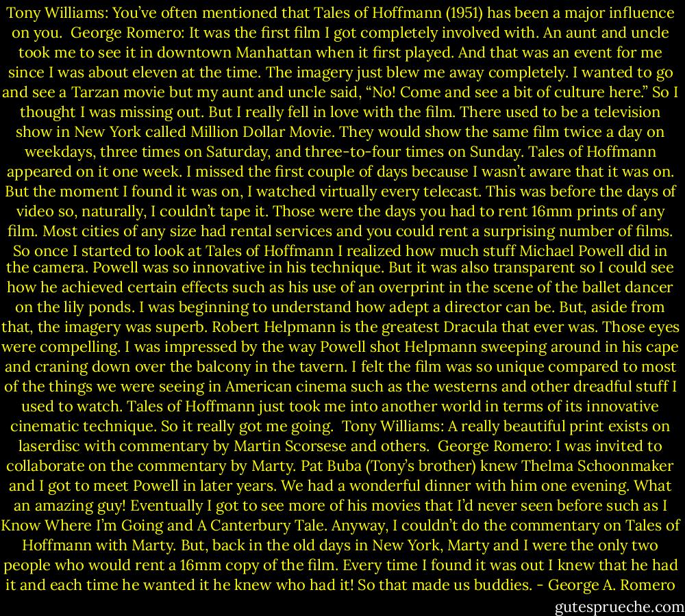 Tony Williams: You’ve often mentioned that Tales of Hoffmann (1951) has been a major influence on you.<br /><br />George Romero: It was the first film I got completely involved with. An aunt and uncle took me to see it in downtown Manhattan when it first played. And that was an event for me since I was about eleven at the time. The imagery just blew me away completely. I wanted to go and see a Tarzan movie but my aunt and uncle said, “No! Come and see a bit of culture here.” So I thought I was missing out. But I really fell in love with the film. There used to be a television show in New York called Million Dollar Movie. They would show the same film twice a day on weekdays, three times on Saturday, and three-to-four times on Sunday. Tales of Hoffmann appeared on it one week. I missed the first couple of days because I wasn’t aware that it was on. But the moment I found it was on, I watched virtually every telecast. This was before the days of video so, naturally, I couldn’t tape it. Those were the days you had to rent 16mm prints of any film. Most cities of any size had rental services and you could rent a surprising number of films. So once I started to look at Tales of Hoffmann I realized how much stuff Michael Powell did in the camera. Powell was so innovative in his technique. But it was also transparent so I could see how he achieved certain effects such as his use of an overprint in the scene of the ballet dancer on the lily ponds. I was beginning to understand how adept a director can be. But, aside from that, the imagery was superb. Robert Helpmann is the greatest Dracula that ever was. Those eyes were compelling. I was impressed by the way Powell shot Helpmann sweeping around in his cape and craning down over the balcony in the tavern. I felt the film was so unique compared to most of the things we were seeing in American cinema such as the westerns and other dreadful stuff I used to watch. Tales of Hoffmann just took me into another world in terms of its innovative cinematic technique. So it really got me going.<br /><br />Tony Williams: A really beautiful print exists on laserdisc with commentary by Martin Scorsese and others.<br /><br />George Romero: I was invited to collaborate on the commentary by Marty. Pat Buba (Tony’s brother) knew Thelma Schoonmaker and I got to meet Powell in later years. We had a wonderful dinner with him one evening. What an amazing guy! Eventually I got to see more of his movies that I’d never seen before such as I Know Where I’m Going and A Canterbury Tale. Anyway, I couldn’t do the commentary on Tales of Hoffmann with Marty. But, back in the old days in New York, Marty and I were the only two people who would rent a 16mm copy of the film. Every time I found it was out I knew that he had it and each time he wanted it he knew who had it! So that made us buddies. - George A. Romero