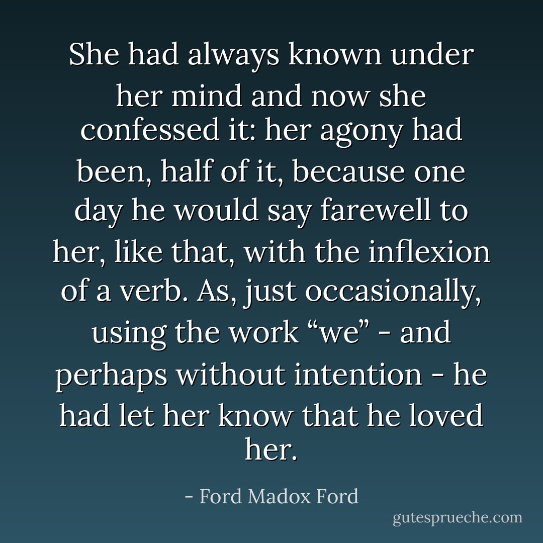She had always known under her mind and now she confessed it: her agony had been, half of it, because one day he would say farewell to her, like that, with the inflexion of a verb. As, just occasionally, using the work “we” - and perhaps without intention - he had let her know that he loved her. - Ford Madox Ford