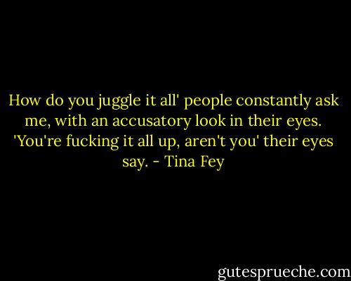 How do you juggle it all' people constantly ask me, with an accusatory look in their eyes. 'You're fucking it all up, aren't you' their eyes say. - Tina Fey