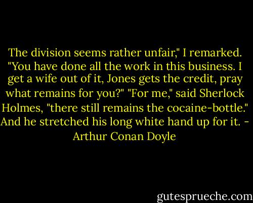 The division seems rather unfair," I remarked. "You have done<br />all the work in this business. I get a wife out of it, Jones gets<br />the credit, pray what remains for you?"<br />"For me," said Sherlock Holmes, "there still remains the<br />cocaine-bottle." And he stretched his long white hand up for<br />it. - Arthur Conan Doyle