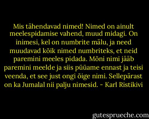 Mis tähendavad nimed! Nimed on ainult meelespidamise vahend, muud midagi. On inimesi, kel on numbrite mälu, ja need muudavad kõik nimed numbriteks, et neid paremini meeles pidada. Mõni nimi jääb paremini meelde ja siis püüame ennast ja teisi veenda, et see just ongi õige nimi. Sellepärast on ka Jumalal nii palju nimesid. - Karl Ristikivi
