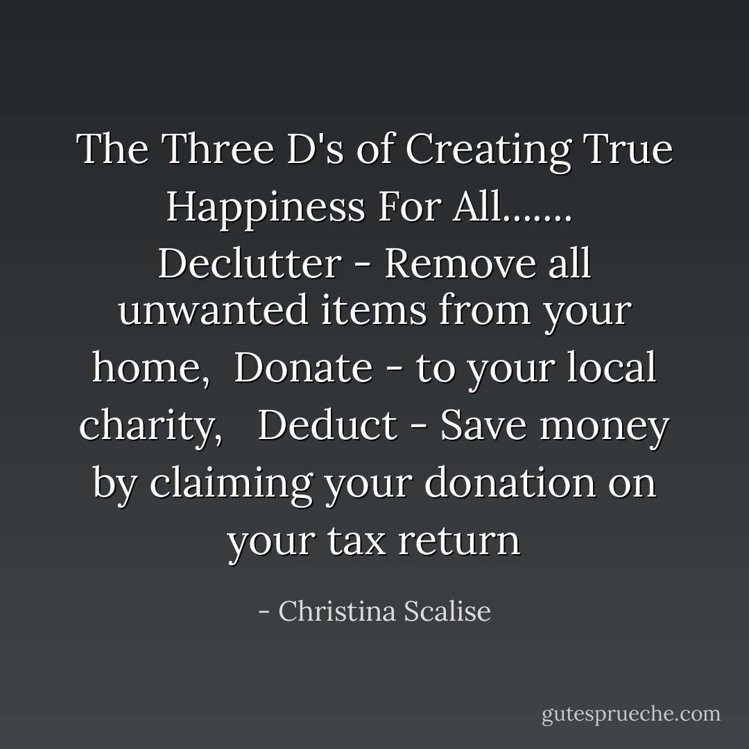 The Three D's of Creating True Happiness For All.......<br /><br />Declutter - Remove all unwanted items from your home,<br /><br />Donate - to your local charity, <br /><br />Deduct - Save money by claiming your donation on your tax return - Christina Scalise