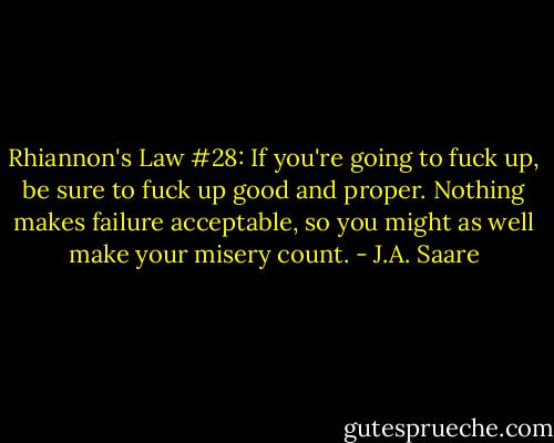 Rhiannon's Law #28: If you're going to fuck up, be sure to fuck up good and proper. Nothing makes failure acceptable, so you might as well make your misery count. - J.A. Saare