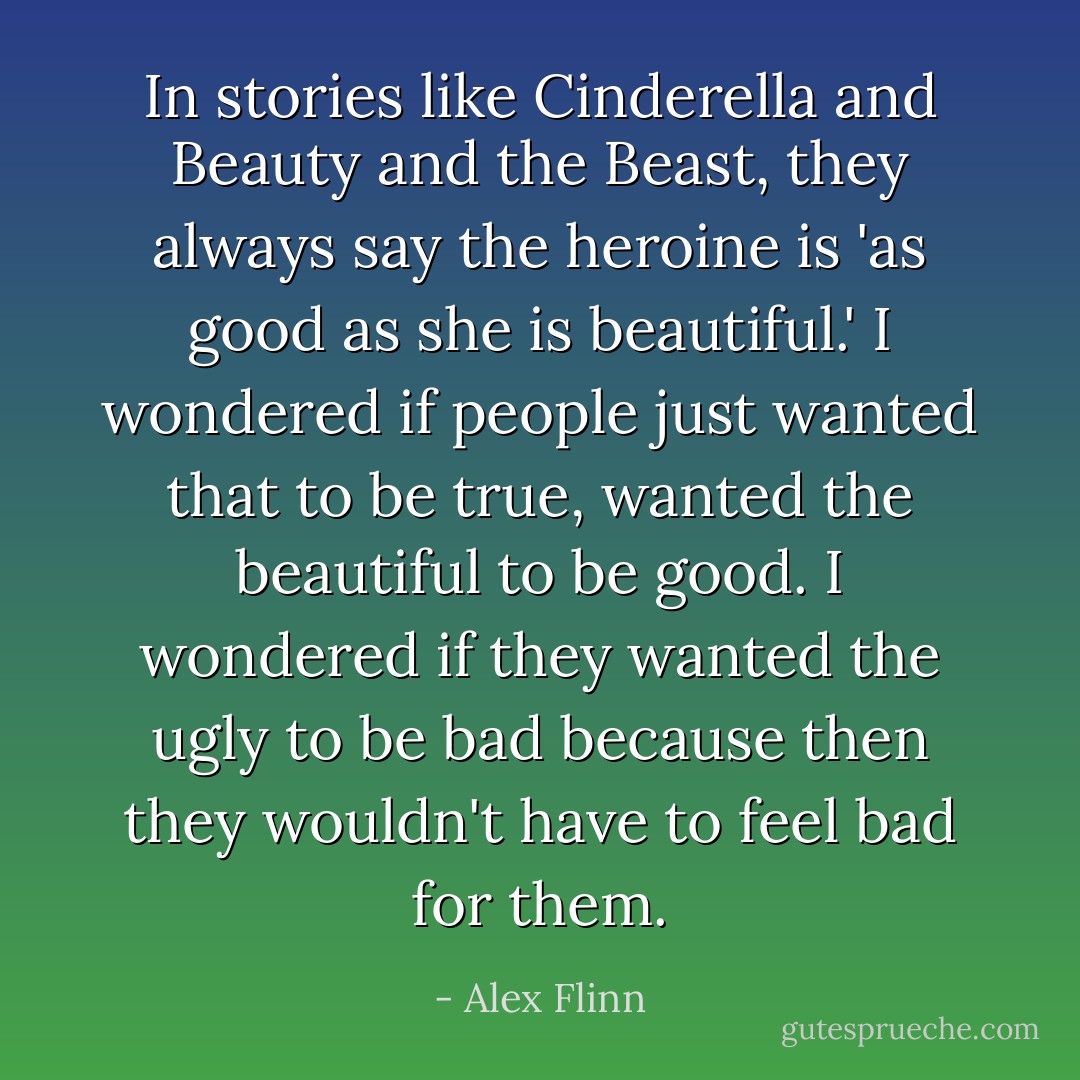 In stories like Cinderella<i></i> and Beauty and the Beast<i></i>, they always say the heroine is 'as good as she is beautiful.' I wondered if people just wanted that to be true, wanted the beautiful to be good. I wondered if they wanted the ugly to be bad because then they wouldn't have to feel bad for them. - Alex Flinn