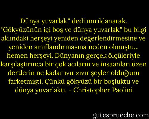 Dünya yuvarlak," dedi mırıldanarak. "Gökyüzünün içi boş ve dünya yuvarlak."<br />bu bilgi aklındaki herşeyi yeniden değerlendirmesine ve yeniden sınıflandırmasına neden olmuştu... hemen herşeyi. Dünyanın gerçek ölçüleriyle karşılaştırınca bir çok acıların ve insaanları üzen dertlerin ne kadar ıvır zıvır şeyler olduğunu farketmişti.<br />Çünkü gökyüzü bir boşluktu ve dünya yuvarlaktı. - Christopher Paolini