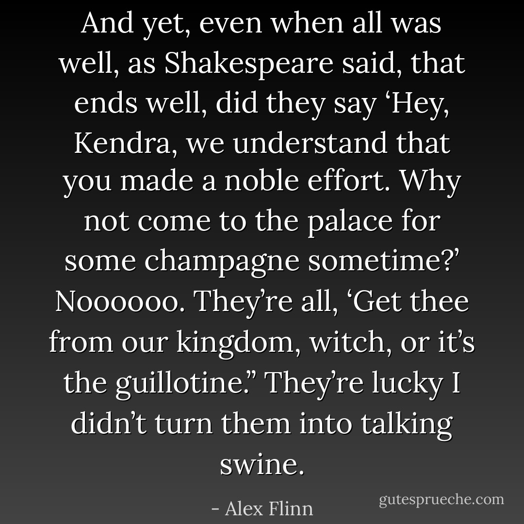 And yet, even when all was well, as Shakespeare said, that ends well, did they say ‘Hey, Kendra, we understand that you made a noble effort. Why not come to the palace for some champagne sometime?’ Noooooo. They’re all, ‘Get thee from our kingdom, witch, or it’s the guillotine.” They’re lucky I didn’t turn them into talking swine. - Alex Flinn