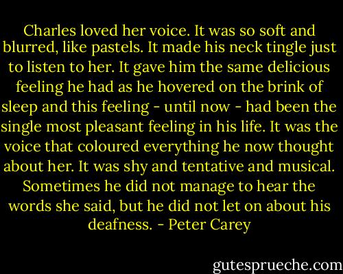 Charles loved her voice. It was so soft and blurred, like pastels. It made his neck tingle just to listen to her. It gave him the same delicious feeling he had as he hovered on the brink of sleep and this feeling - until now - had been the single most pleasant feeling in his life. It was the voice that coloured everything he now thought about her. It was shy and tentative and musical. Sometimes he did not manage to hear the words she said, but he did not let on about his deafness. - Peter Carey