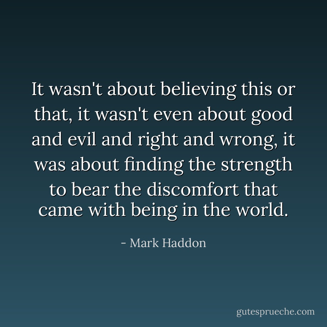 It wasn't about believing this or that, it wasn't even about good and evil and right and wrong, it was about finding the strength to bear the discomfort that came with being in the world. - Mark Haddon