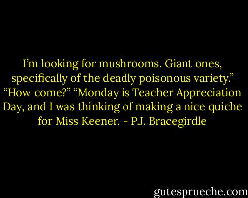 I’m looking for mushrooms. Giant ones, specifically of the deadly poisonous variety.”<br />“How come?”<br />“Monday is Teacher Appreciation Day, and I was thinking of making a nice quiche for Miss Keener. - P.J. Bracegirdle