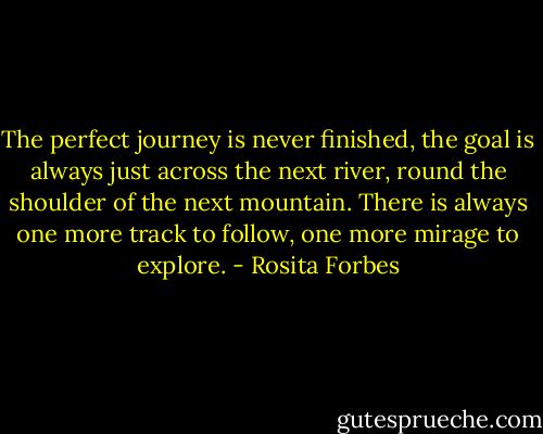 The perfect journey is never finished, the goal is always just across the next river, round the shoulder of the next mountain. There is always one more track to follow, one more mirage to explore. - Rosita Forbes