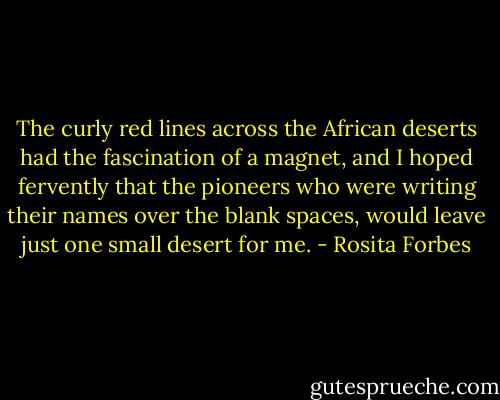 The curly red lines across the African deserts had the fascination of a magnet, and I hoped fervently that the pioneers who were writing their names over the blank spaces, would leave just one small desert for me. - Rosita Forbes