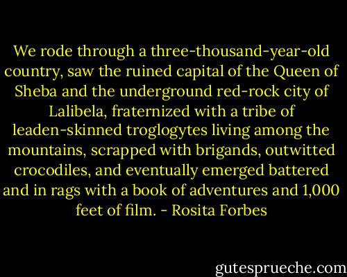 We rode through a three-thousand-year-old country, saw the ruined capital of the Queen of Sheba and the underground red-rock city of Lalibela, fraternized with a tribe of leaden-skinned troglogytes living among the mountains, scrapped with brigands, outwitted crocodiles, and eventually emerged battered and in rags with a book of adventures and 1,000 feet of film. - Rosita Forbes