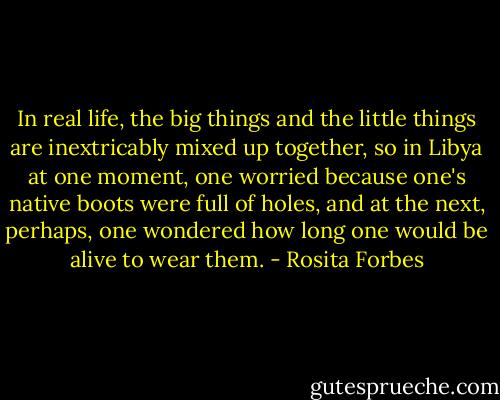 In real life, the big things and the little things are inextricably mixed up together, so in Libya at one moment, one worried because one's native boots were full of holes, and at the next, perhaps, one wondered how long one would be alive to wear them. - Rosita Forbes