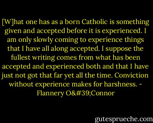 [W]hat one has as a born Catholic is something given and accepted before it is experienced. I am only slowly coming to experience things that I have all along accepted. I suppose the fullest writing comes from what has been accepted and experienced both and that I have just not got that far yet all the time. Conviction without experience makes for harshness. - Flannery O'Connor