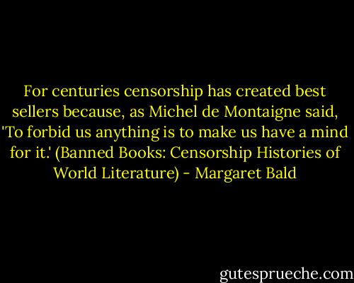 For centuries censorship has created best sellers because, as Michel de Montaigne said, 'To forbid us anything is to make us have a mind for it.' (Banned Books: Censorship Histories of World Literature) - Margaret Bald