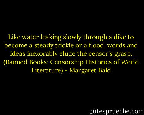 Like water leaking slowly through a dike to become a steady trickle or a flood, words and ideas inexorably elude the censor's grasp. (Banned Books: Censorship Histories of World Literature) - Margaret Bald