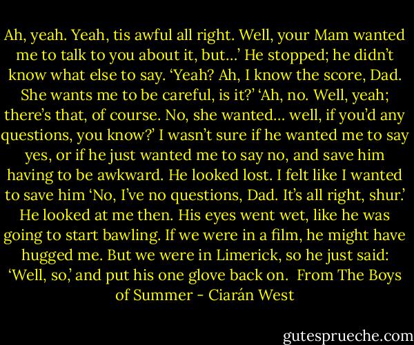 Ah, yeah. Yeah, tis awful all right. Well, your Mam wanted me to talk to you about it, but…’<br />He stopped; he didn’t know what else to say.<br />‘Yeah? Ah, I know the score, Dad. She wants me to be careful, is it?’<br />‘Ah, no. Well, yeah; there’s that, of course. No, she wanted… well, if you’d any questions, you<br />know?’ I wasn’t sure if he wanted me to say yes, or if he just wanted me to say no, and save him<br />having to be awkward. He looked lost. I felt like I wanted to save him<br />‘No, I’ve no questions, Dad. It’s all right, shur.’ He looked at me then. His eyes went wet, like<br />he was going to start bawling. If we were in a film, he might have hugged me. But we were in<br />Limerick, so he just said:<br />‘Well, so,’ and put his one glove back on.<br /><br />From The Boys of Summer - Ciarán West