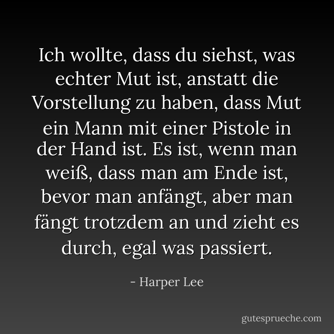 Ich wollte, dass du siehst, was echter Mut ist, anstatt die Vorstellung zu haben, dass Mut ein Mann mit einer Pistole in der Hand ist. Es ist, wenn man weiß, dass man am Ende ist, bevor man anfängt, aber man fängt trotzdem an und zieht es durch, egal was passiert. - Harper Lee<