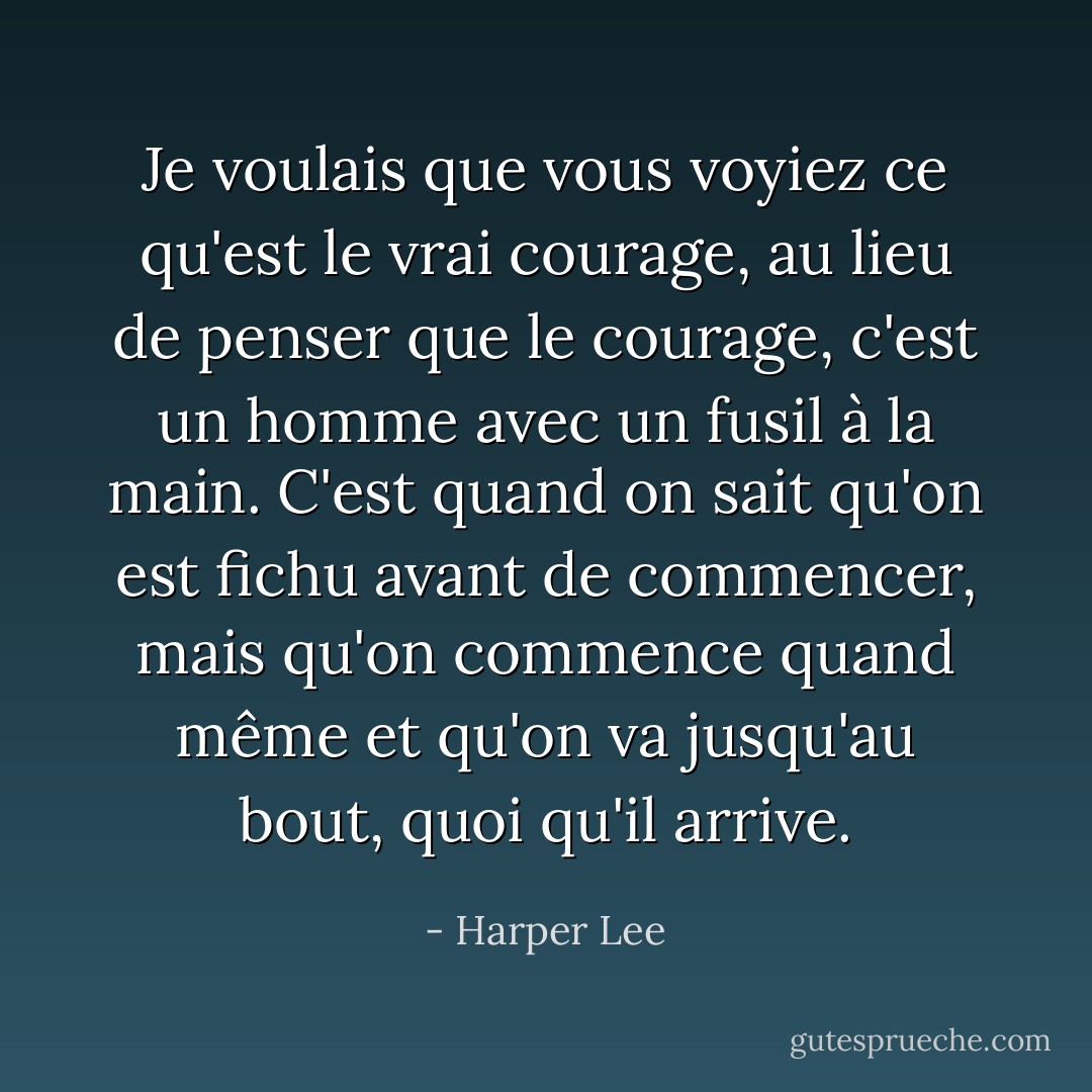 Je voulais que vous voyiez ce qu'est le vrai courage, au lieu de penser que le courage, c'est un homme avec un fusil à la main. C'est quand on sait qu'on est fichu avant de commencer, mais qu'on commence quand même et qu'on va jusqu'au bout, quoi qu'il arrive. - Harper Lee