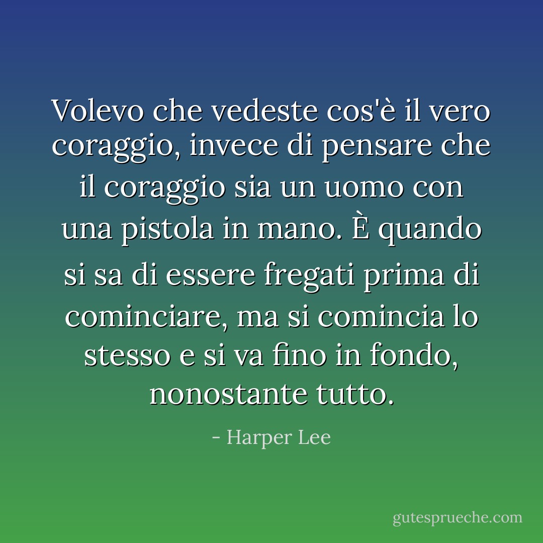 Volevo che vedeste cos'è il vero coraggio, invece di pensare che il coraggio sia un uomo con una pistola in mano. È quando si sa di essere fregati prima di cominciare, ma si comincia lo stesso e si va fino in fondo, nonostante tutto. - Harper Lee