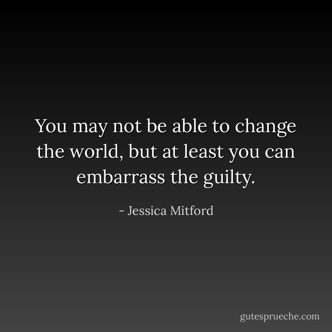You may not be able to change the world, but at least you can embarrass the guilty. - Jessica Mitford