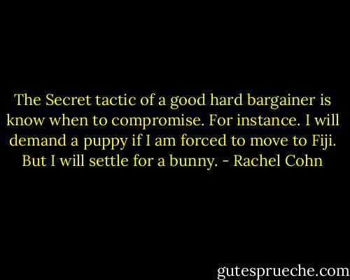 The Secret tactic of a good hard bargainer is know when to compromise.<br />For instance.<br />I will demand a puppy if I am forced to move to Fiji.<br />But I will settle for a bunny. - Rachel Cohn