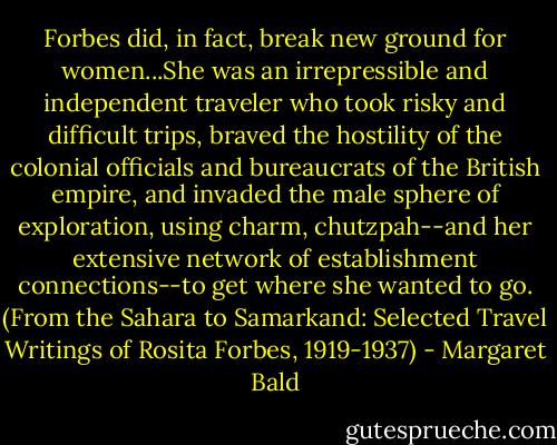 Forbes did, in fact, break new ground for women...She was an irrepressible and independent traveler who took risky and difficult trips, braved the hostility of the colonial officials and bureaucrats of the British empire, and invaded the male sphere of exploration, using charm, chutzpah--and her extensive network of establishment connections--to get where she wanted to go. (From the Sahara to Samarkand: Selected Travel Writings of Rosita Forbes, 1919-1937) - Margaret Bald