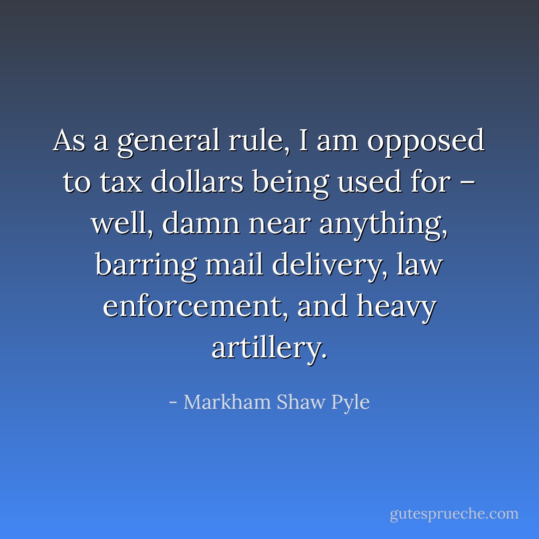 As a general rule, I am opposed to tax dollars being used for – well, damn near anything, barring mail delivery, law enforcement, and heavy artillery. - Markham Shaw Pyle