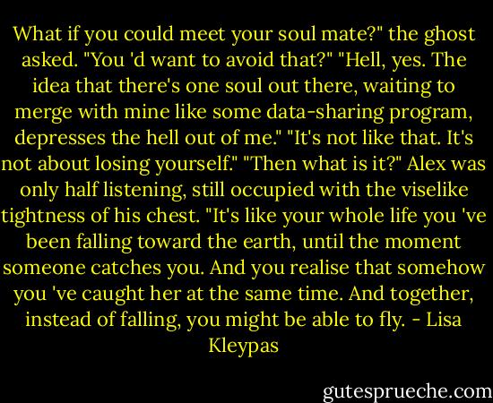 What if you could meet your soul mate?" the ghost asked. "You 'd want to avoid that?"<br />"Hell, yes. The idea that there's one soul out there, waiting to merge with mine like some data-sharing program, depresses the hell out of me."<br />"It's not like that. It's not about losing yourself."<br />"Then what is it?" Alex was only half listening, still occupied with the viselike tightness of his chest.<br />"It's like your whole life you 've been falling toward the earth, until the moment someone catches you. And you realise that somehow you 've caught her at the same time. And together, instead of falling, you might be able to fly. - Lisa Kleypas