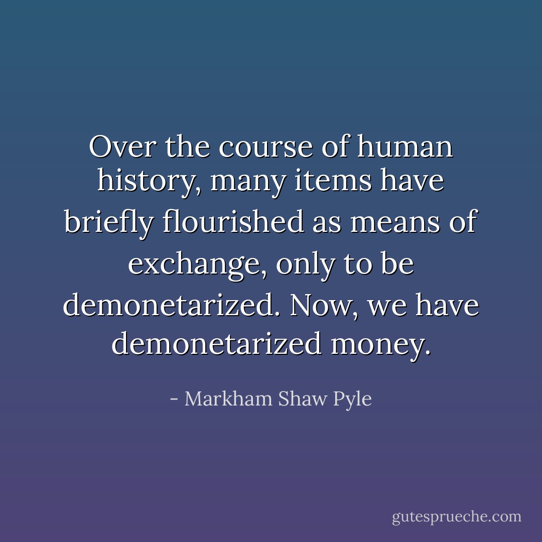 Over the course of human history, many items have briefly flourished as means of exchange, only to be demonetarized. Now, we have demonetarized money. - Markham Shaw Pyle