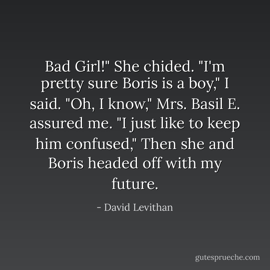 Bad Girl!" She chided.<br />"I'm pretty sure Boris is a boy," I said.<br />"Oh, I know," Mrs. Basil E. assured me. "I just like to keep him confused," Then she and Boris headed off with my future. - David Levithan