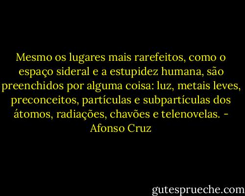 Mesmo os lugares mais rarefeitos, como o espaço sideral e a estupidez humana, são preenchidos por alguma coisa: luz, metais leves, preconceitos, partículas e subpartículas dos átomos, radiações, chavões e telenovelas. - Afonso Cruz