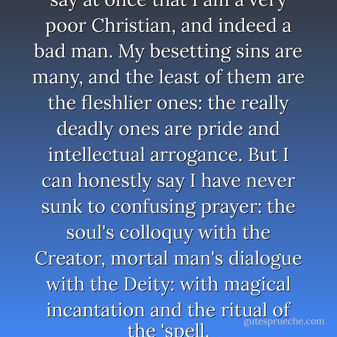 Regarding 'Jabez's Prayer', I will say at once that I am a very poor Christian, and indeed a bad man. My besetting sins are many, and the least of them are the fleshlier ones: the really deadly ones are pride and intellectual arrogance. But I can honestly say I have never sunk to confusing prayer: the soul's colloquy with the Creator, mortal man's dialogue with the Deity: with magical incantation and the ritual of the 'spell. - Markham Shaw Pyle
