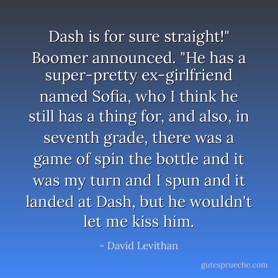 Dash is for sure straight!" Boomer announced. "He has a super-pretty ex-girlfriend named Sofia, who I think he still has a thing for, and also, in seventh grade, there was a game of spin the bottle and it was my turn and I spun and it landed at Dash, but he wouldn't let me kiss him. - David Levithan