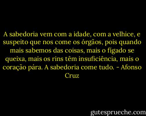 A sabedoria vem com a idade, com a velhice, e suspeito que nos come os órgãos, pois quando mais sabemos das coisas, mais o fígado se queixa, mais os rins têm insuficiência, mais o coração pára. A sabedoria come tudo. - Afonso Cruz