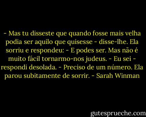 - Mas tu disseste que quando fosse mais velha podia ser aquilo que quisesse - disse-lhe.<br />Ela sorriu e respondeu:<br />- E podes ser. Mas não é muito fácil tornarmo-nos judeus.<br />- Eu sei - respondi desolada. - Preciso de um número.<br />Ela parou subitamente de sorrir. - Sarah Winman