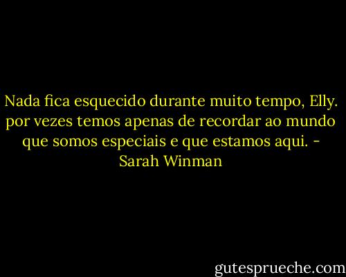 Nada fica esquecido durante muito tempo, Elly. por vezes temos apenas de recordar ao mundo que somos especiais e que estamos aqui. - Sarah Winman